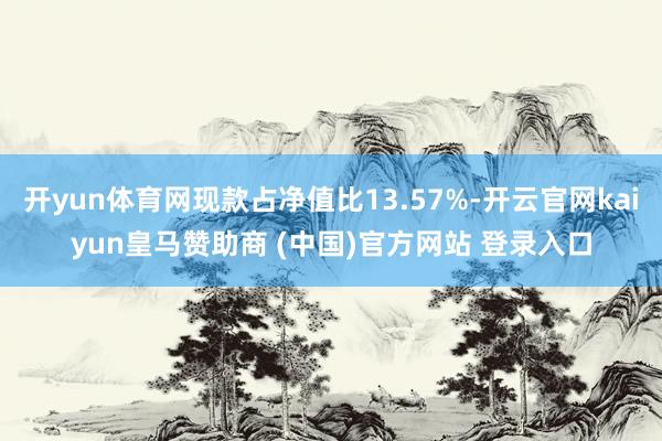 開(kāi)yun體育網(wǎng)現(xiàn)款占凈值比13.57%-開(kāi)云官網(wǎng)kaiyun皇馬贊助商 (中國(guó))官方網(wǎng)站 登錄入口