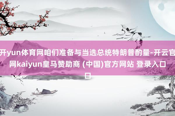 開yun體育網咱們準備與當選總統特朗普酌量-開云官網kaiyun皇馬贊助商 (中國)官方網站 登錄入口