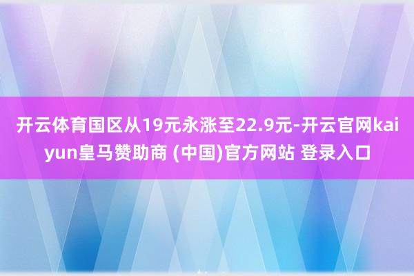 開云體育國(guó)區(qū)從19元永漲至22.9元-開云官網(wǎng)kaiyun皇馬贊助商 (中國(guó))官方網(wǎng)站 登錄入口