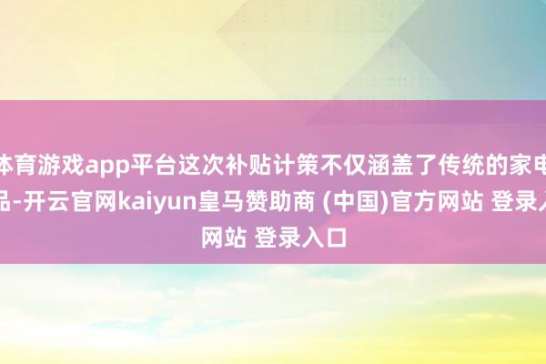 體育游戲app平臺這次補(bǔ)貼計策不僅涵蓋了傳統(tǒng)的家電居品-開云官網(wǎng)kaiyun皇馬贊助商 (中國)官方網(wǎng)站 登錄入口