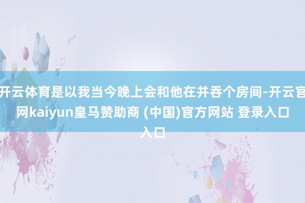 開云體育是以我當(dāng)今晚上會(huì)和他在并吞個(gè)房間-開云官網(wǎng)kaiyun皇馬贊助商 (中國)官方網(wǎng)站 登錄入口