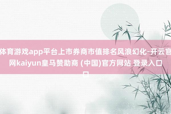 體育游戲app平臺上市券商市值排名風浪幻化-開云官網kaiyun皇馬贊助商 (中國)官方網站 登錄入口