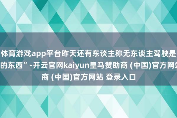 體育游戲app平臺(tái)昨天還有東談主稱無(wú)東談主駕駛是“虛頭巴腦的東西”-開(kāi)云官網(wǎng)kaiyun皇馬贊助商 (中國(guó))官方網(wǎng)站 登錄入口