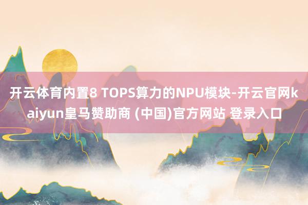 開云體育內置8 TOPS算力的NPU模塊-開云官網kaiyun皇馬贊助商 (中國)官方網站 登錄入口