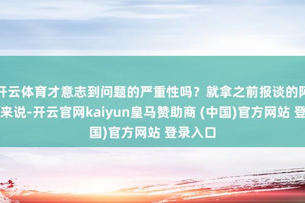 開云體育才意志到問題的嚴重性嗎？就拿之前報談的阿誰案例來說-開云官網kaiyun皇馬贊助商 (中國)官方網站 登錄入口
