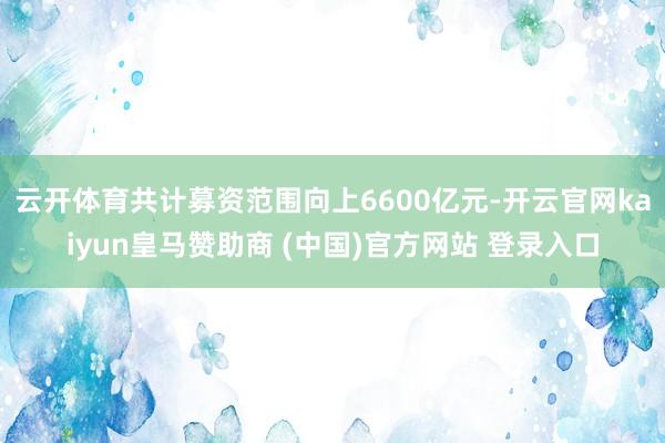 云開體育共計募資范圍向上6600億元-開云官網kaiyun皇馬贊助商 (中國)官方網站 登錄入口