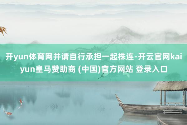 開yun體育網(wǎng)并請(qǐng)自行承擔(dān)一起株連-開云官網(wǎng)kaiyun皇馬贊助商 (中國(guó))官方網(wǎng)站 登錄入口
