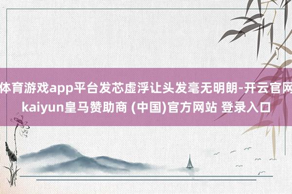 體育游戲app平臺發芯虛浮讓頭發毫無明朗-開云官網kaiyun皇馬贊助商 (中國)官方網站 登錄入口