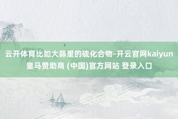 云開體育比如大蒜里的硫化合物-開云官網kaiyun皇馬贊助商 (中國)官方網站 登錄入口