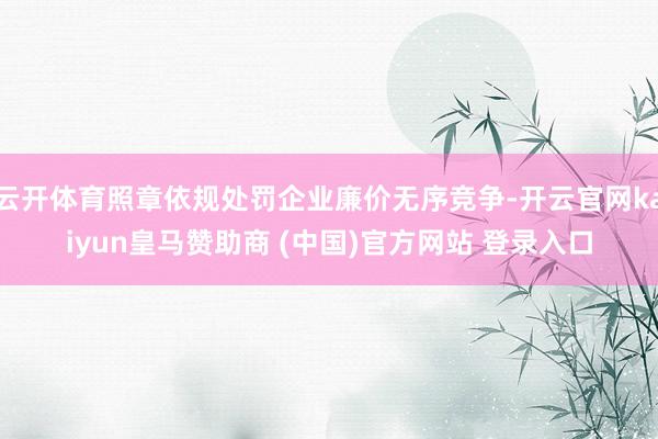 云開體育照章依規處罰企業廉價無序競爭-開云官網kaiyun皇馬贊助商 (中國)官方網站 登錄入口