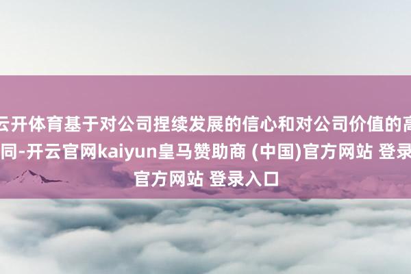 云開(kāi)體育基于對(duì)公司捏續(xù)發(fā)展的信心和對(duì)公司價(jià)值的高度認(rèn)同-開(kāi)云官網(wǎng)kaiyun皇馬贊助商 (中國(guó))官方網(wǎng)站 登錄入口