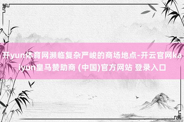 開yun體育網瀕臨復雜嚴峻的商場地點-開云官網kaiyun皇馬贊助商 (中國)官方網站 登錄入口
