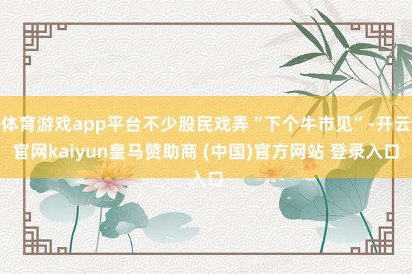 體育游戲app平臺不少股民戲弄“下個牛市見”-開云官網kaiyun皇馬贊助商 (中國)官方網站 登錄入口