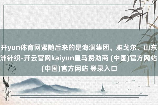 開(kāi)yun體育網(wǎng)緊隨后來(lái)的是海瀾集團(tuán)、雅戈?duì)枴⑸綎|如意、申洲針織-開(kāi)云官網(wǎng)kaiyun皇馬贊助商 (中國(guó))官方網(wǎng)站 登錄入口