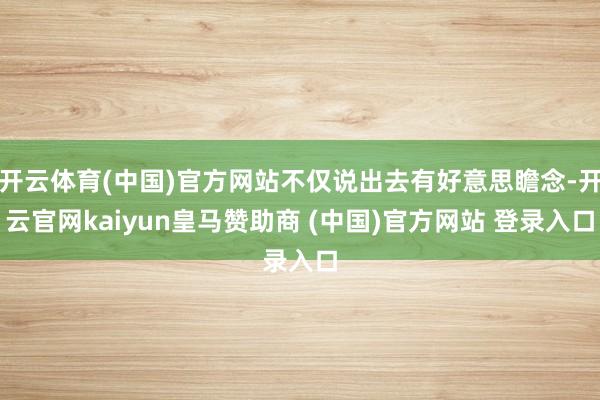 開(kāi)云體育(中國(guó))官方網(wǎng)站不僅說(shuō)出去有好意思瞻念-開(kāi)云官網(wǎng)kaiyun皇馬贊助商 (中國(guó))官方網(wǎng)站 登錄入口