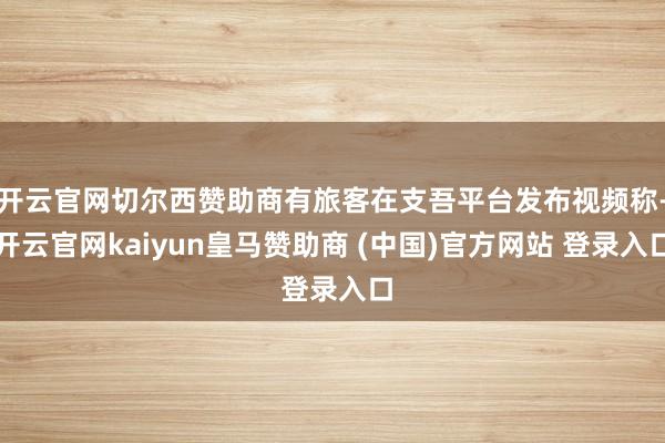 開云官網(wǎng)切爾西贊助商有旅客在支吾平臺(tái)發(fā)布視頻稱-開云官網(wǎng)kaiyun皇馬贊助商 (中國(guó))官方網(wǎng)站 登錄入口