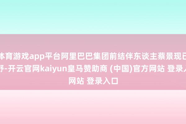 體育游戲app平臺阿里巴巴集團(tuán)前結(jié)伴東談主蔡景現(xiàn)已下野-開云官網(wǎng)kaiyun皇馬贊助商 (中國)官方網(wǎng)站 登錄入口