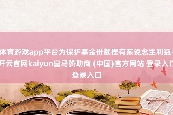 體育游戲app平臺為保護基金份額捏有東說念主利益-開云官網kaiyun皇馬贊助商 (中國)官方網站 登錄入口