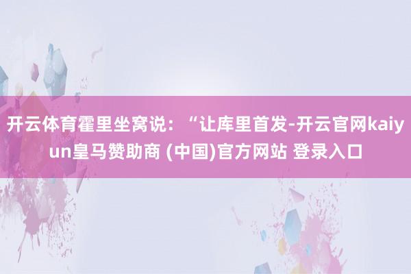 開云體育霍里坐窩說：“讓庫里首發-開云官網kaiyun皇馬贊助商 (中國)官方網站 登錄入口
