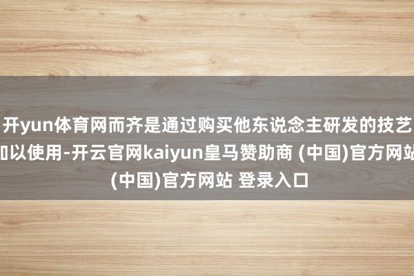 開yun體育網而齊是通過購買他東說念主研發的技藝與開拓后加以使用-開云官網kaiyun皇馬贊助商 (中國)官方網站 登錄入口