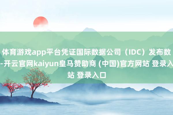 體育游戲app平臺憑證國際數據公司（IDC）發(fā)布數據-開云官網kaiyun皇馬贊助商 (中國)官方網站 登錄入口