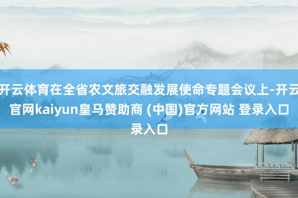 開云體育在全省農文旅交融發展使命專題會議上-開云官網kaiyun皇馬贊助商 (中國)官方網站 登錄入口