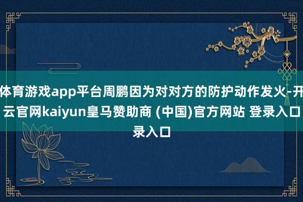 體育游戲app平臺(tái)周鵬因?yàn)閷?duì)對(duì)方的防護(hù)動(dòng)作發(fā)火-開(kāi)云官網(wǎng)kaiyun皇馬贊助商 (中國(guó))官方網(wǎng)站 登錄入口