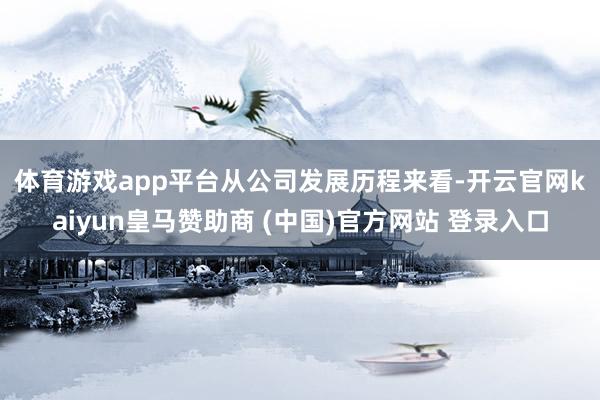 體育游戲app平臺　　從公司發展歷程來看-開云官網kaiyun皇馬贊助商 (中國)官方網站 登錄入口